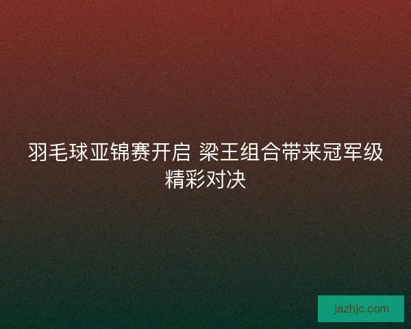 羽毛球亚锦赛开启 梁王组合带来冠军级精彩对决