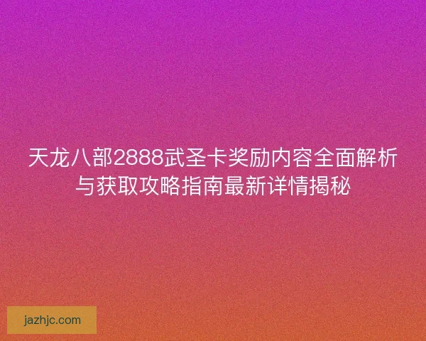 天龙八部2888武圣卡奖励内容全面解析与获取攻略指南最新详情揭秘