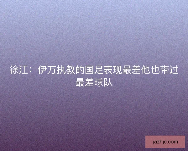 徐江：伊万执教的国足表现最差他也带过最差球队
