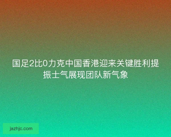 国足2比0力克中国香港迎来关键胜利提振士气展现团队新气象