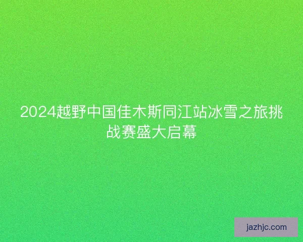 2024越野中国佳木斯同江站冰雪之旅挑战赛盛大启幕