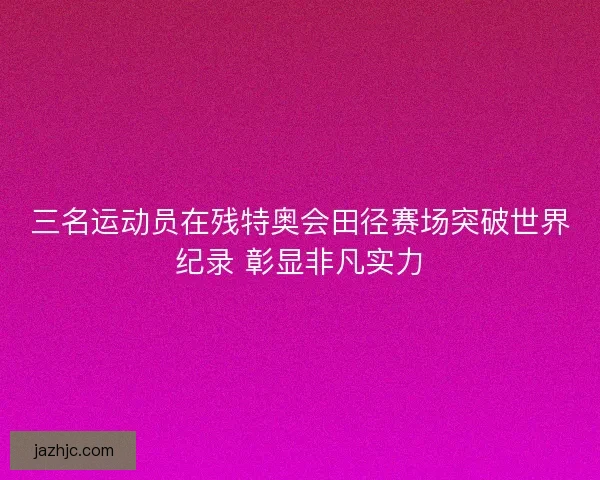 三名运动员在残特奥会田径赛场突破世界纪录 彰显非凡实力