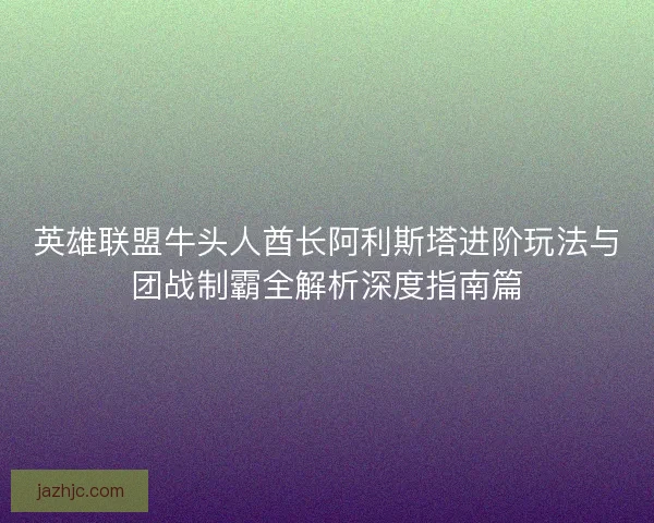 英雄联盟牛头人酋长阿利斯塔进阶玩法与团战制霸全解析深度指南篇 英雄联盟牛头人酋长阿利斯塔进阶玩法与团战制霸全解析深度指南篇