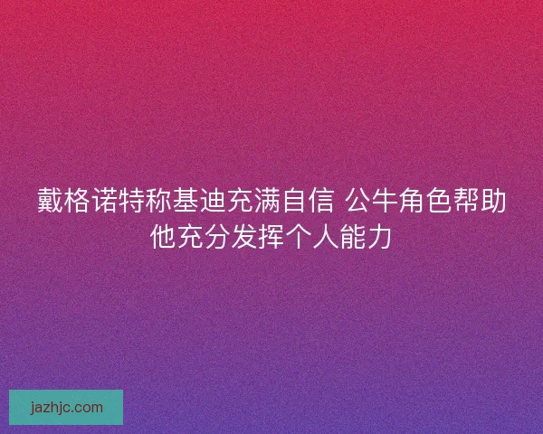 戴格诺特称基迪充满自信 公牛角色帮助他充分发挥个人能力 戴格诺特称基迪充满自信 公牛角色帮助他充分发挥个人能力