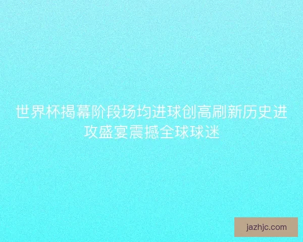 世界杯揭幕阶段场均进球创高刷新历史进攻盛宴震撼全球球迷