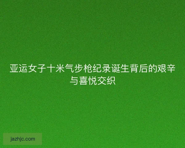 亚运女子十米气步枪纪录诞生背后的艰辛与喜悦交织 亚运女子十米气步枪纪录诞生背后的艰辛与喜悦交织