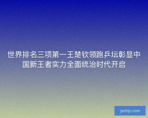 世界排名三项第一王楚钦领跑乒坛彰显中国新王者实力全面统治时代开启