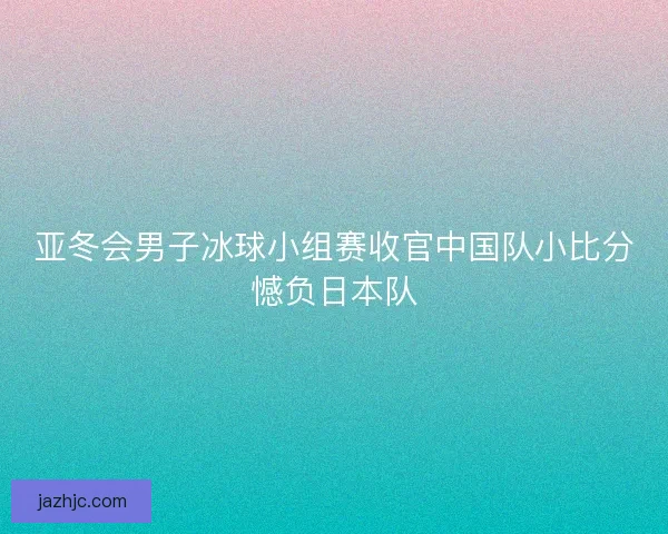 亚冬会男子冰球小组赛收官中国队小比分憾负日本队
