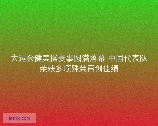 大运会健美操赛事圆满落幕 中国代表队荣获多项殊荣再创佳绩