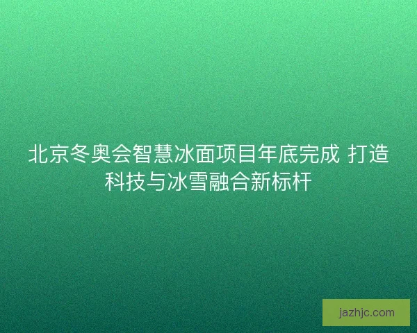 北京冬奥会智慧冰面项目年底完成 打造科技与冰雪融合新标杆 北京冬奥会智慧冰面项目年底完成 打造科技与冰雪融合新标杆